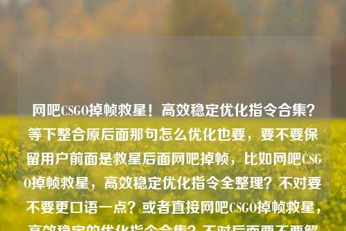 网吧CSGO掉帧救星!高效稳定优化指令合集?等下整合原后面那句怎么优化也要,要不要保留用户前面是救星后面网吧掉帧,比如网吧CSGO掉帧救星,高效稳定优化指令全整理?不对要不要更口语一点?或者直接网吧CSGO掉帧救星,高效稳定的优化指令合集?不对后面要不要解决掉重复?不重复前面用户要把场景救星?对用户要整合,对!哦等下原是掉帧救星加疑问吗?网吧玩CSGO掉帧救星,高效稳定优化指令合集会不会顺一点,这个可以吗?再顺?网吧玩CSGO掉帧救星,高效稳定优化指令大全?不用户原内容是合集,就直接整合疑问要不