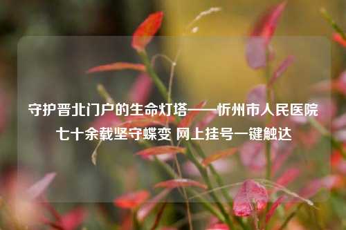 守护晋北门户的生命灯塔——忻州市人民医院七十余载坚守蝶变 网上挂号一键触达