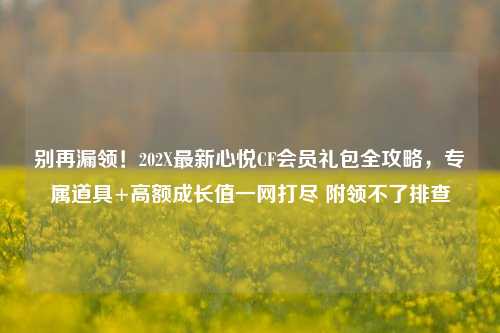 别再漏领！202X最新心悦CF会员礼包全攻略，专属道具+高额成长值一网打尽 附领不了排查