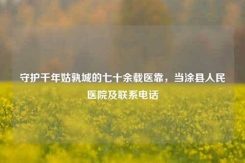 守护千年姑孰城的七十余载医靠,当涂县人民医院及联系电话