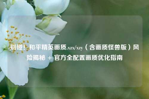 别碰!和平精英画质.xzx/xzy(含画质怪兽版)风险揭秘 + 官方全配置画质优化指南