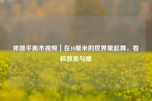 体操平衡木视频|在10厘米的世界里起舞,看极致美与难