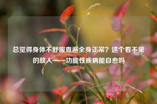 总觉得身体不舒服查遍全身正常?这个看不见的敌人——功能性疾病能自愈吗