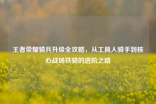 王者荣耀骑兵升级全攻略,从工具人骑手到核心战场铁骑的进阶之路