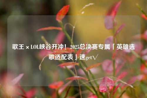 歌王×LOL峡谷开冲!2025总决赛专属「英雄选歌适配表」速get√
