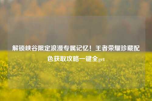 解锁峡谷限定浪漫专属记忆！王者荣耀珍藏配色获取攻略一键全get