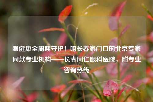 眼健康全周期守护!咱长春家门口的北京专家同款专业机构——长春同仁眼科医院,附专业咨询热线
