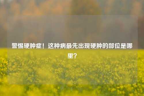 警惕硬肿症!这种病最先出现硬肿的部位是哪里?