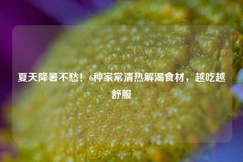 夏天降暑不愁!6种家常清热解渴食材,越吃越舒服