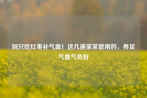 别只吃红枣补气血!这几道家常管用的,养足气血气色好