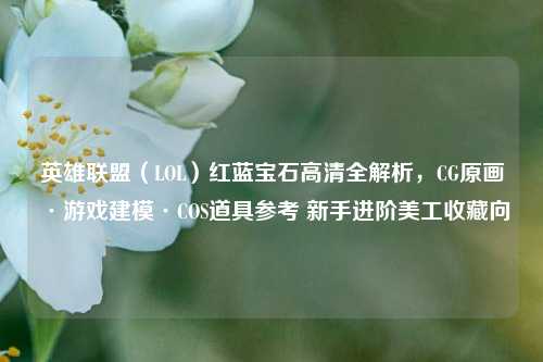 英雄联盟(LOL)红蓝宝石高清全解析,CG原画·游戏建模·COS道具参考 新手进阶美工收藏向