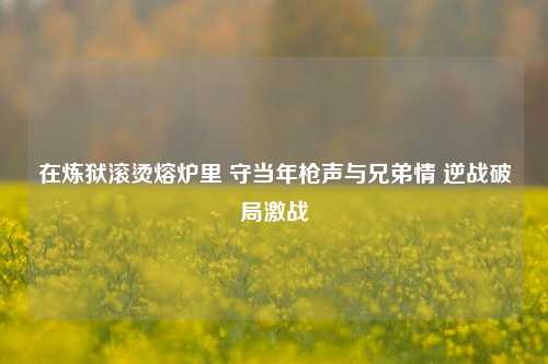 在炼狱滚烫熔炉里 守当年枪声与兄弟情 逆战破局激战