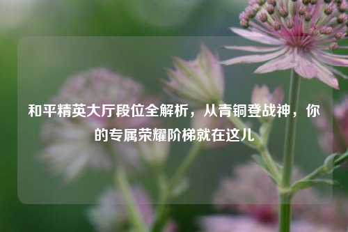 和平精英大厅段位全解析，从青铜登战神，你的专属荣耀阶梯就在这儿