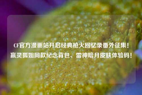 CF官方漫画站开启经典枪火回忆录番外征集！赢灵狐姐同款纪念背包、雷神暗月皮肤体验码！