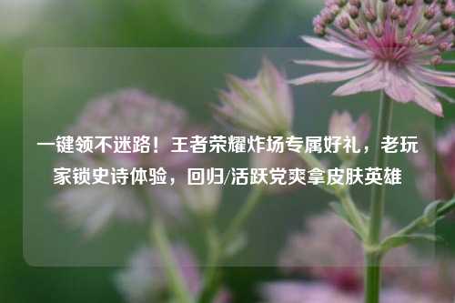 一键领不迷路！王者荣耀炸场专属好礼，老玩家锁史诗体验，回归/活跃党爽拿皮肤英雄