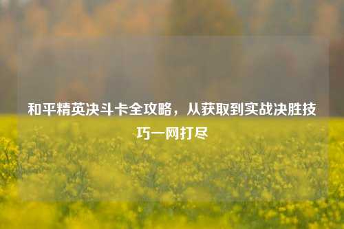 和平精英决斗卡全攻略,从获取到实战决胜技巧一网打尽