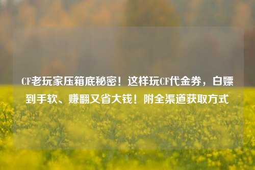 CF老玩家压箱底秘密！这样玩CF代金券，白嫖到手软、赚翻又省大钱！附全渠道获取方式