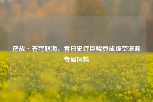逆战·苍穹怒海,吞日史诗巨鲲竟成虚空深渊专属饲料