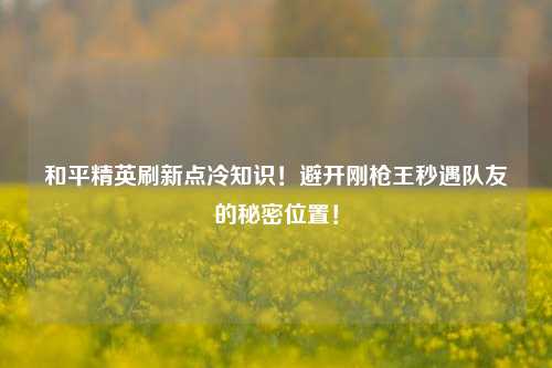 和平精英刷新点冷知识！避开刚枪王秒遇队友的秘密位置！