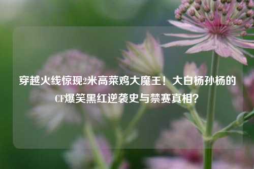 穿越火线惊现2米高菜鸡大魔王!大白杨孙杨的CF爆笑黑红逆袭史与禁赛真相?