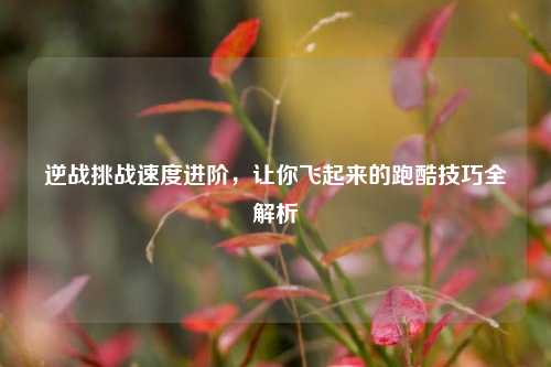 逆战挑战速度进阶，让你飞起来的跑酷技巧全解析