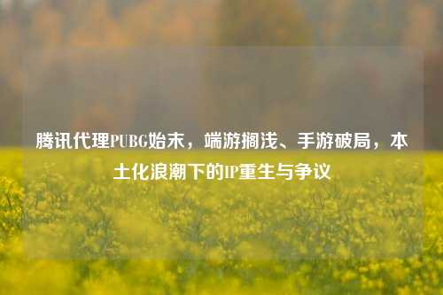 腾讯代理PUBG始末,端游搁浅、手游破局,本土化浪潮下的IP重生与争议