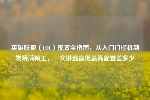 英雄联盟(LOL)配置全指南,从入门门槛机到发烧满帧王,一文讲透最低最高配置差多少