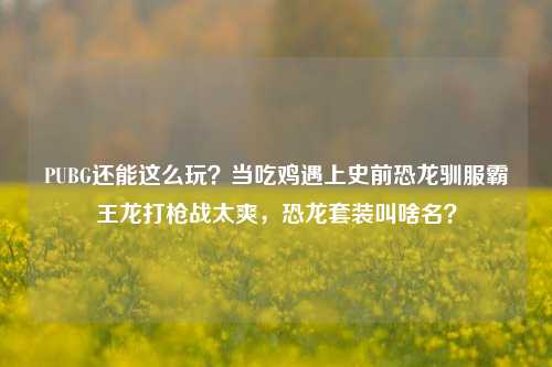 PUBG还能这么玩？当吃鸡遇上史前恐龙驯服霸王龙打枪战太爽，恐龙套装叫啥名？
