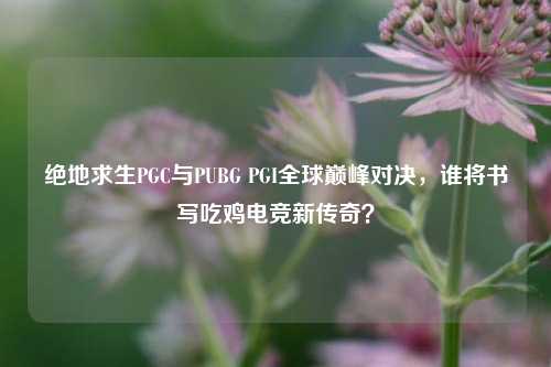 绝地求生PGC与PUBG PGI全球巅峰对决,谁将书写吃鸡电竞新传奇?