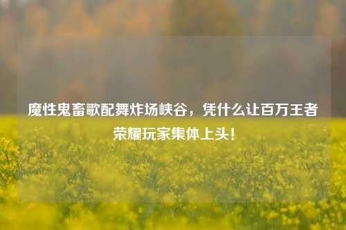 魔性鬼畜歌配舞炸场峡谷，凭什么让百万王者荣耀玩家集体上头！