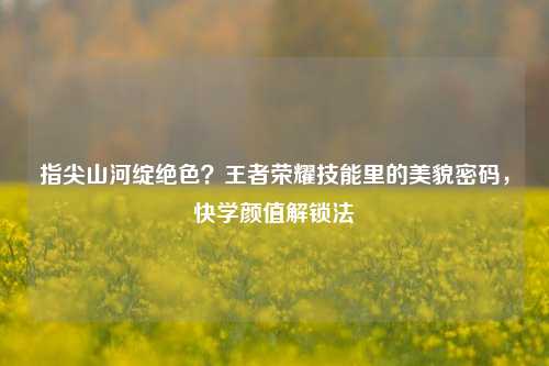 指尖山河绽绝色？王者荣耀技能里的美貌密码，快学颜值解锁法
