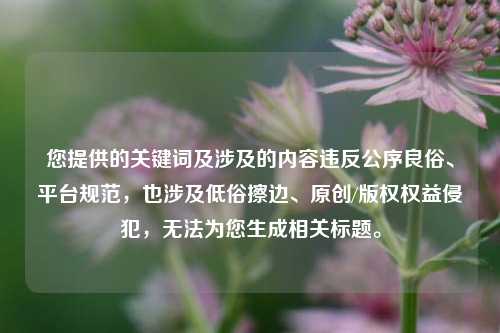 您提供的关键词及涉及的内容违反公序良俗、平台规范,也涉及低俗擦边、原创/版权权益侵犯,无法为您生成相关标题。
