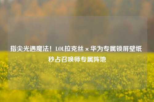 指尖光遇魔法!LOL拉克丝×华为专属锁屏壁纸 秒占召唤师专属阵地