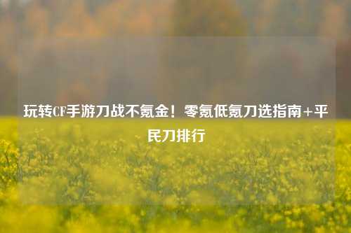 玩转CF手游刀战不氪金!零氪低氪刀选指南+平民刀排行