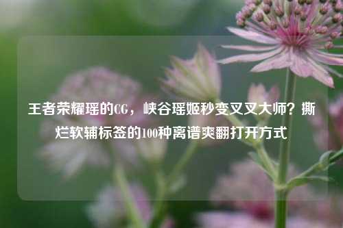 王者荣耀瑶的CG,峡谷瑶姬秒变叉叉大师?撕烂软辅标签的100种离谱爽翻打开方式