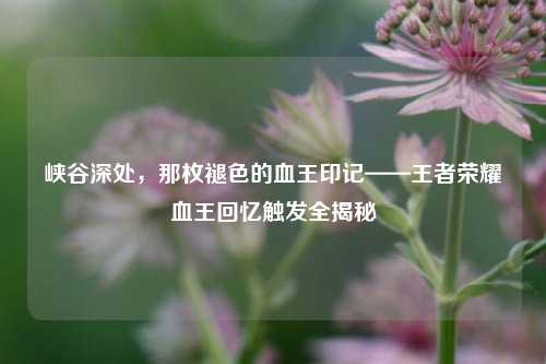 峡谷深处,那枚褪色的血王印记——王者荣耀血王回忆触发全揭秘
