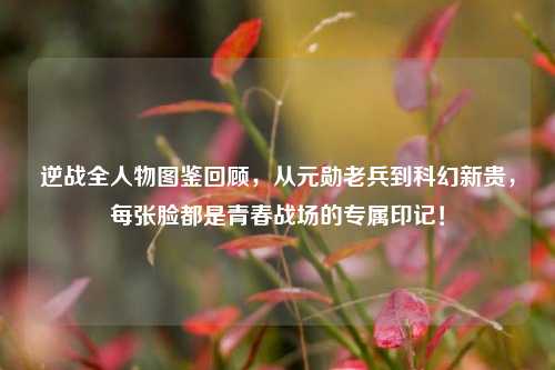 逆战全人物图鉴回顾,从元勋老兵到科幻新贵,每张脸都是青春战场的专属印记!