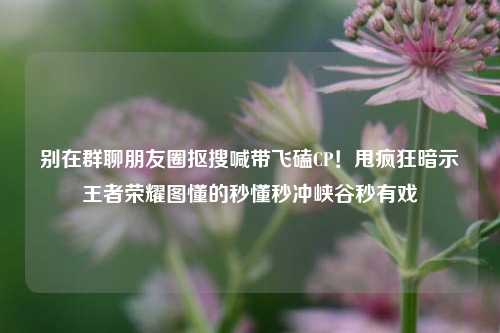 别在群聊朋友圈抠搜喊带飞磕CP！甩疯狂暗示王者荣耀图懂的秒懂秒冲峡谷秒有戏