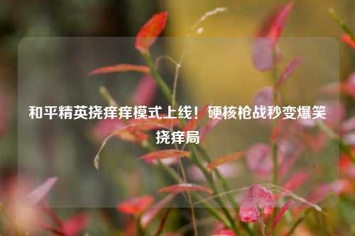 和平精英挠痒痒模式上线！硬核枪战秒变爆笑挠痒局