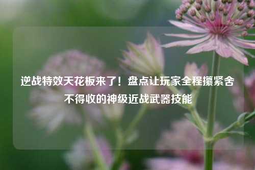 逆战特效天花板来了!盘点让玩家全程攥紧舍不得收的神级近战武器技能
