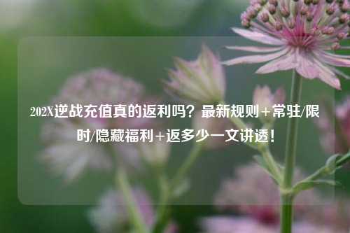 202X逆战充值真的返利吗？最新规则+常驻/限时/隐藏福利+返多少一文讲透！
