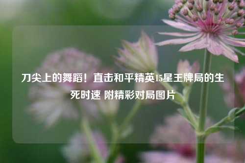 刀尖上的舞蹈！直击和平精英15星王牌局的生死时速 附精彩对局图片