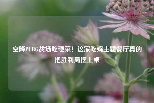 空降PUBG战场吃硬菜！这家吃鸡主题餐厅真的把胜利局摆上桌