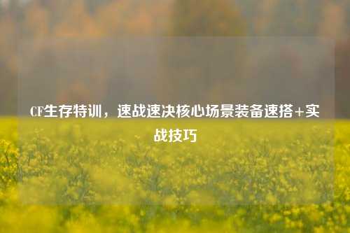 CF生存特训,速战速决核心场景装备速搭+实战技巧