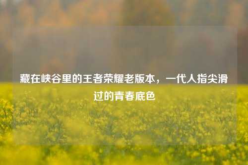 藏在峡谷里的王者荣耀老版本,一代人指尖滑过的青春底色