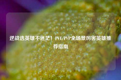 逆战选英雄不迷茫！PVE/PVP全场景厉害英雄推荐指南