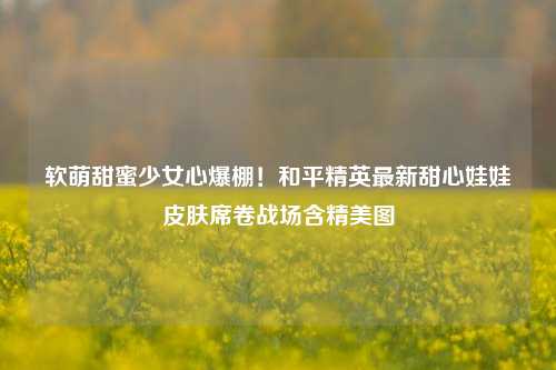 软萌甜蜜少女心爆棚！和平精英最新甜心娃娃皮肤席卷战场含精美图