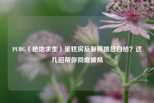 PUBG(绝地求生)蛋糕房反复横跳总白给?这几招帮你彻底破局