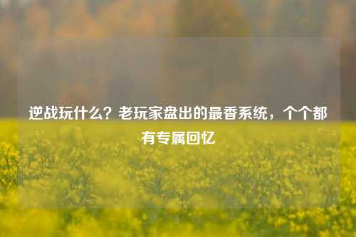 逆战玩什么?老玩家盘出的最香系统,个个都有专属回忆