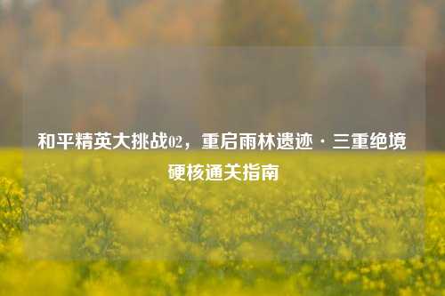 和平精英大挑战02，重启雨林遗迹·三重绝境硬核通关指南